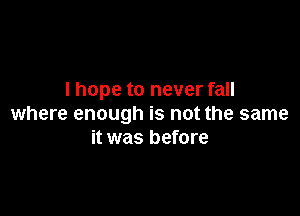 I hope to never fall

where enough is not the same
it was before