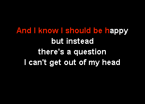 And I know I should be happy
but instead

there's a question
I can't get out of my head