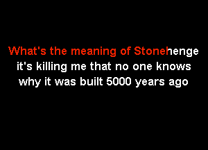 What's the meaning of Stonehenge
it's killing me that no one knows

why it was built 5000 years ago