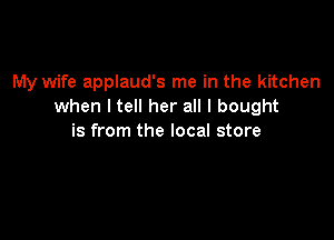 My wife applaud's me in the kitchen
when I tell her all I bought

is from the local store