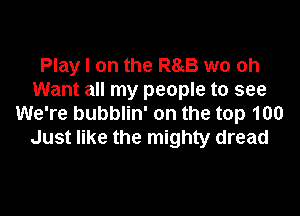 Play I on the R85 wo oh
Want all my people to see

We're bubblin' on the top 100
Just like the mighty dread
