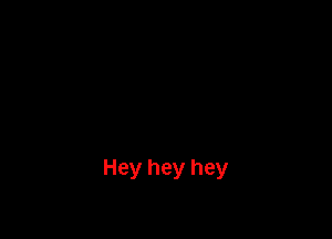 Hey hey hey