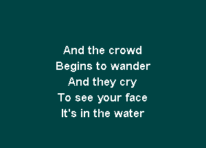 And the crowd
Begins to wander

And they cry
To see your face
It's in the water