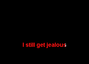 I still getjealous