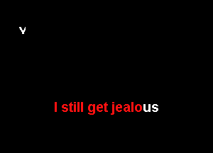I still getjealous