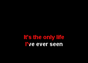 It's the only life
I've ever seen