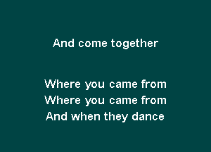 And come together

Where you came from
Where you came from
And when they dance