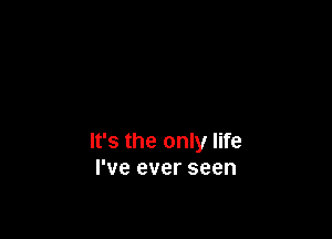 It's the only life
I've ever seen