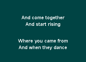 And come together
And start rising

Where you came from
And when they dance