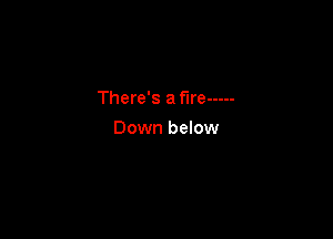 There's a fire -----

Down below