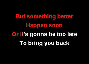 But something better
Happen soon

Or it's gonna be too late
To bring you back