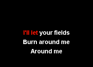 I'll let your fields

Burn around me
Around me