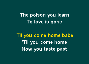 The poison you learn
To love is gone

'Til you come home babe
'Til you come home
Now you taste past