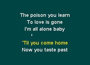 The poison you learn
To love is gone
I'm all alone baby

'Til you come home
Now you taste past