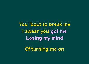 You 'bout to break me
I swear you got me
Losing my mind

Of turning me on