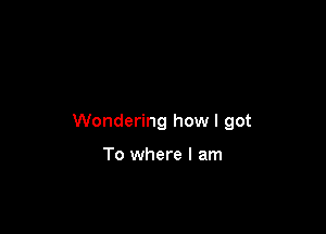 Wondering how I got

To where I am