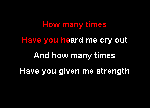How many times
Have you heard me cry out

And how many times

Have you given me strength