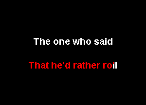 The one who said

That he'd rather roll