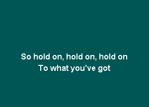 80 hold on, hold on, hold on
To what you've got