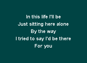 In this life I'll be
Just sitting here alone

By the way
I tried to say I'd be there
For you