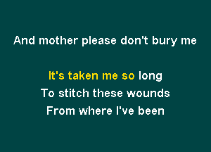 And mother please don't bury me

It's taken me so long
To stitch these wounds
From where I've been