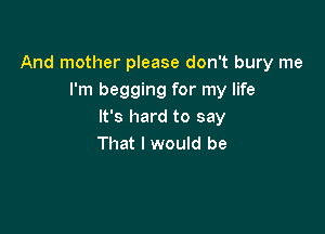 And mother please don't bury me
I'm begging for my life

It's hard to say
That I would be