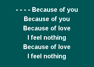 - - - - Because of you
Because of you
Because of love

lfeel nothing
Because of love
I feel nothing