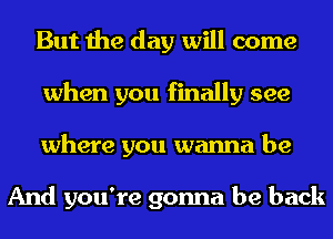 But the day will come
when you finally see
where you wanna be

And you're gonna be back