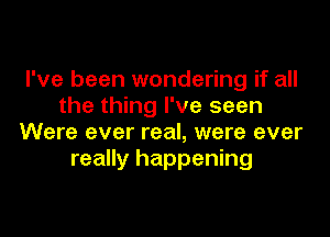 I've been wondering if all
the thing I've seen

Were ever real, were ever
really happening