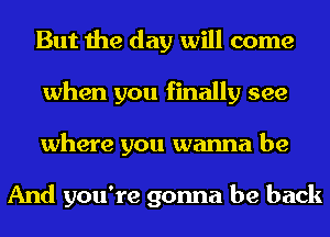 But the day will come
when you finally see
where you wanna be

And you're gonna be back