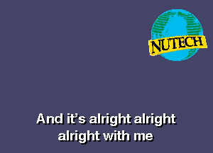 And it's alright alright
alright with me