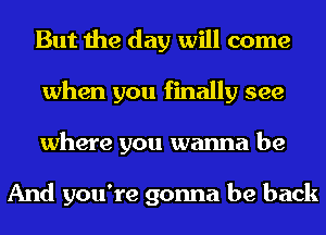 But the day will come
when you finally see
where you wanna be

And you're gonna be back