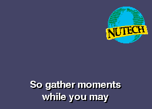 So gather moments
while you may