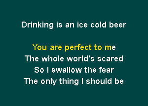 Drinking is an ice cold beer

You are perfect to me

The whole world's scared
So I swallow the fear
The only thing I should be
