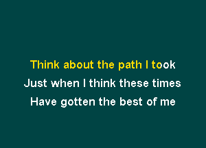 Think about the path I took

Just when I think these times
Have gotten the best of me