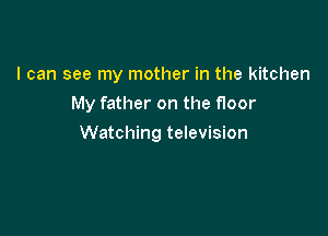 I can see my mother in the kitchen

My father on the floor

Watching television