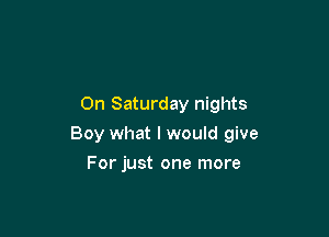 On Saturday nights

Boy what I would give

For just one more