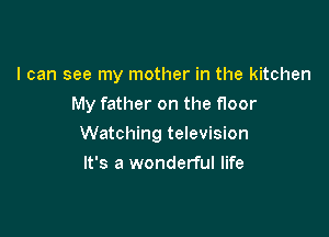I can see my mother in the kitchen

My father on the floor

Watching television
It's a wonderful life