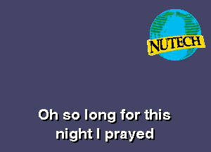 Oh so long for this
nightl prayed