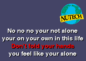 No no no your not alone
your on your own in this life

you feel like your alone