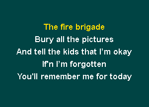 The fire brigade
Bury all the pictures
And tell the kids that Pm okay

lf'n I'm forgotten
You'll remember me for today
