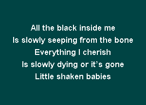 All the black inside me
Is slowly seeping from the bone

Everything I cherish
ls slowly dying or it's gone
Little shaken babies