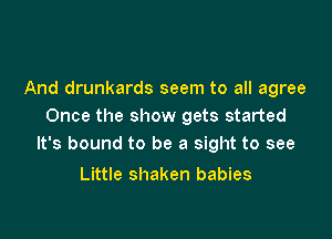And drunkards seem to all agree
Once the show gets started

It's bound to be a sight to see

Little shaken babies