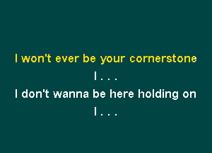 I won't ever be your cornerstone
l . . .

I don't wanna be here holding on
I . .