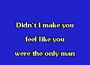 Didn't I make you

feel like you

were the only man