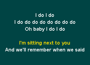 I do I do
I do do do do do do do do
Oh baby I do I do

I'm sitting next to you
And we'll remember when we said