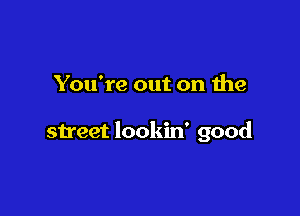 You're out on the

street lookin' good