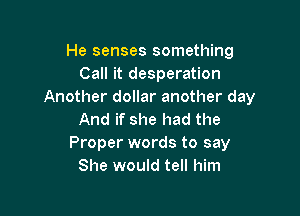 He senses something
Call it desperation
Another dollar another day

And if she had the
Proper words to say
She would tell him