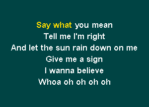 Say what you mean
Tell me I'm right
And let the sun rain down on me

Give me a sign
lwanna believe
Whoa oh oh oh oh