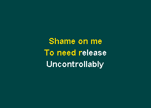 Shame on me
To need release

Uncontrollably